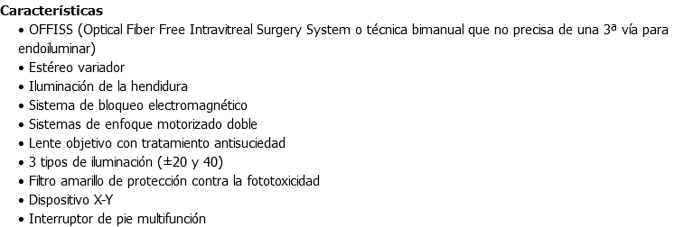 Características • OFFISS (Optical Fiber Free Intravitreal Surgery System o técnica bimanual que no precisa de una 3ª vía para endoiluminar) • Estéreo variador • Iluminación de la hendidura • Sistema de bloqueo electromagnético • Sistemas de enfoque motorizado doble • Lente objetivo con tratamiento antisuciedad • 3 tipos de iluminación (±20 y 40) • Filtro amarillo de protección contra la fototoxicidad • Dispositivo X-Y • Interruptor de pie multifunción
